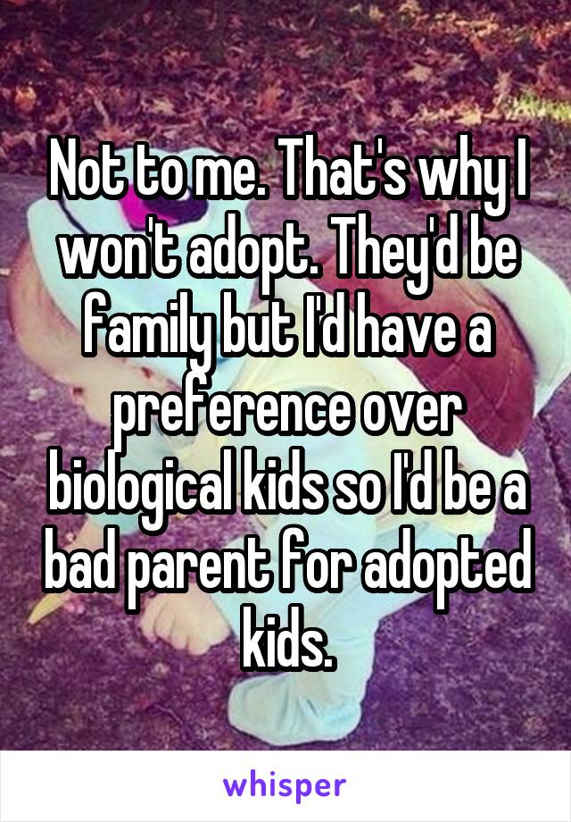 Not to me. That's why I won't adopt. They'd be family but I'd have a preference over biological kids so I'd be a bad parent for adopted kids.