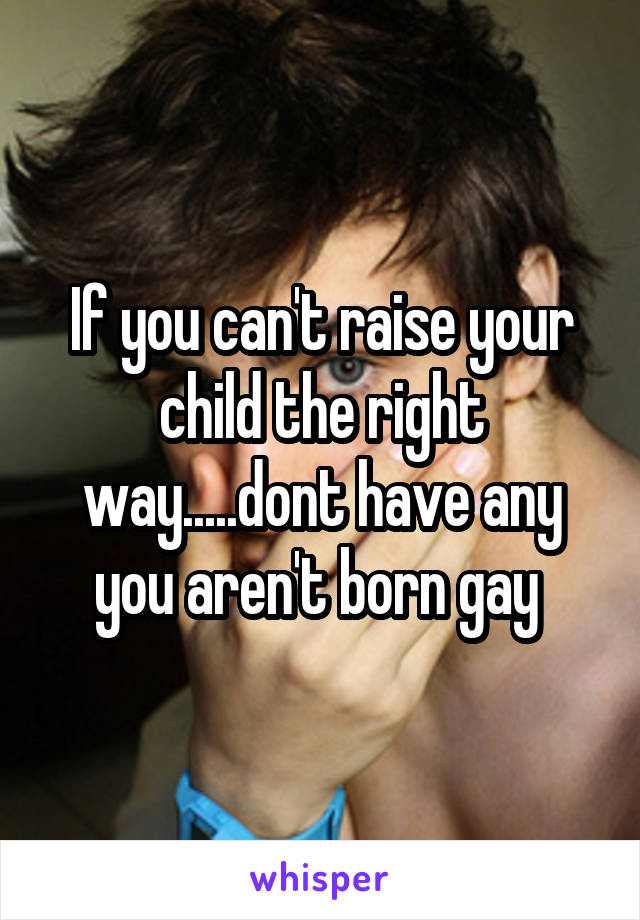 If you can't raise your child the right way.....dont have any you aren't born gay 