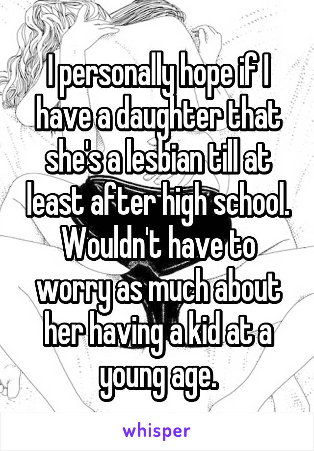 I personally hope if I have a daughter that she's a lesbian till at least after high school. Wouldn't have to worry as much about her having a kid at a young age.