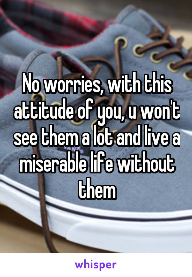 No worries, with this attitude of you, u won't see them a lot and live a miserable life without them