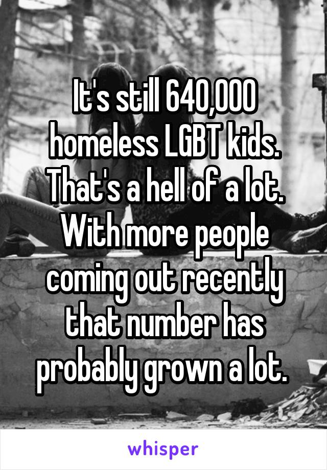 It's still 640,000 homeless LGBT kids. That's a hell of a lot. With more people coming out recently that number has probably grown a lot. 