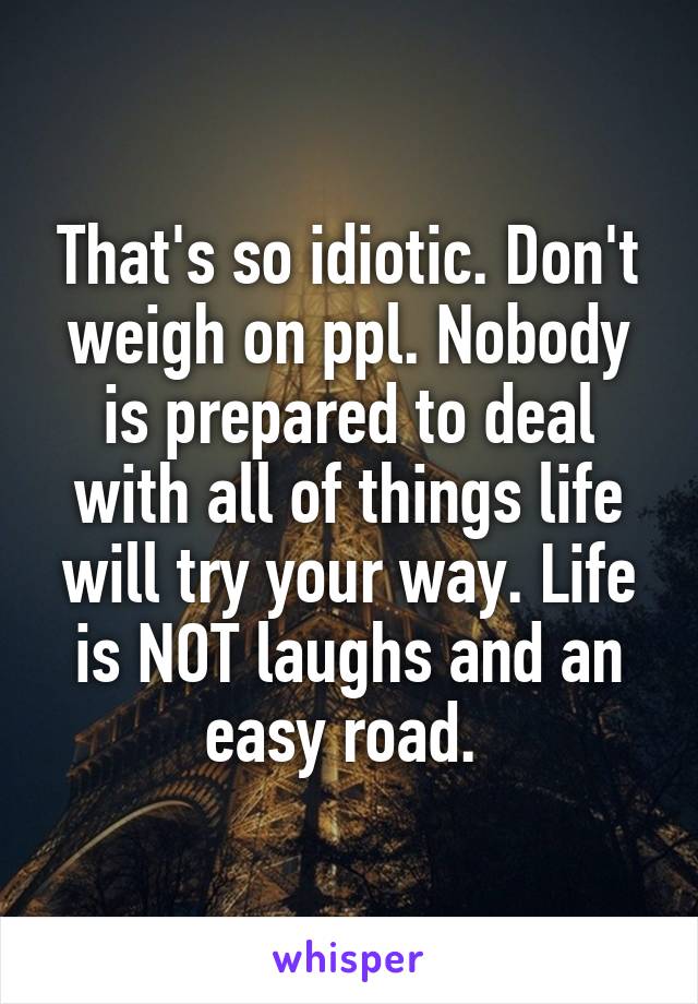 That's so idiotic. Don't weigh on ppl. Nobody is prepared to deal with all of things life will try your way. Life is NOT laughs and an easy road. 