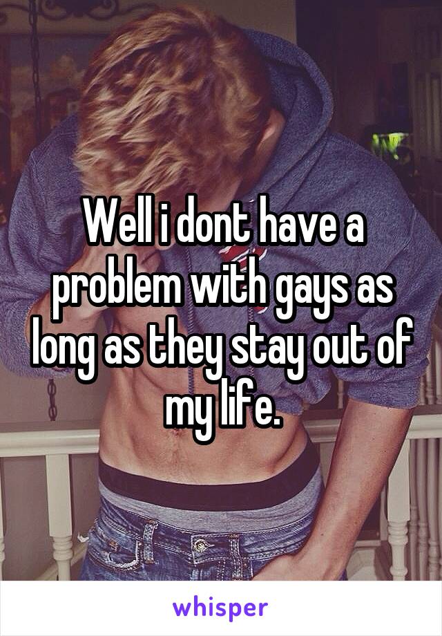 Well i dont have a problem with gays as long as they stay out of my life.