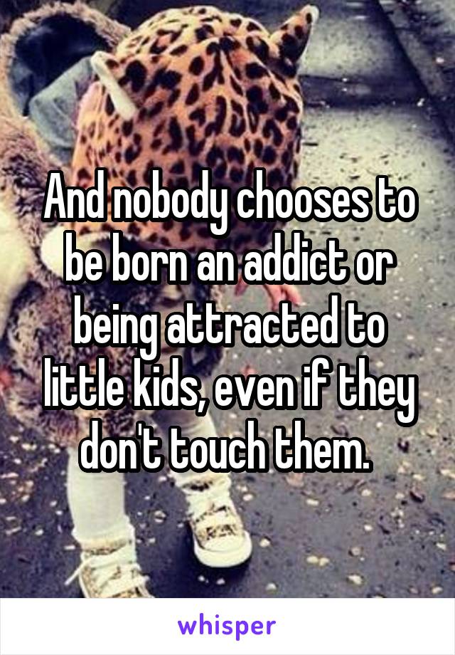 And nobody chooses to be born an addict or being attracted to little kids, even if they don't touch them. 