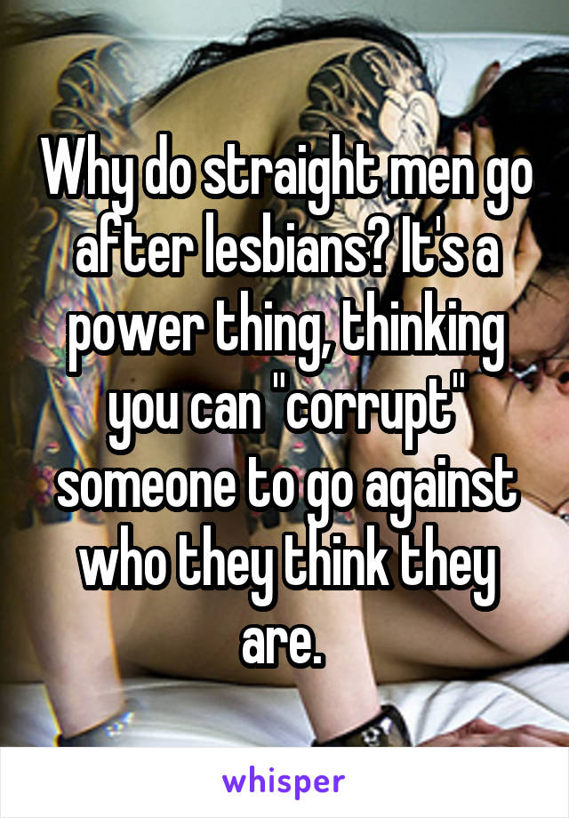 Why do straight men go after lesbians? It's a power thing, thinking you can "corrupt" someone to go against who they think they are. 