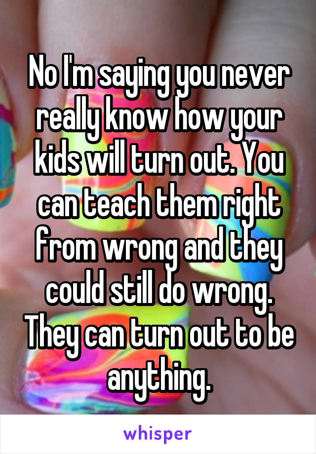 No I'm saying you never really know how your kids will turn out. You can teach them right from wrong and they could still do wrong. They can turn out to be anything.