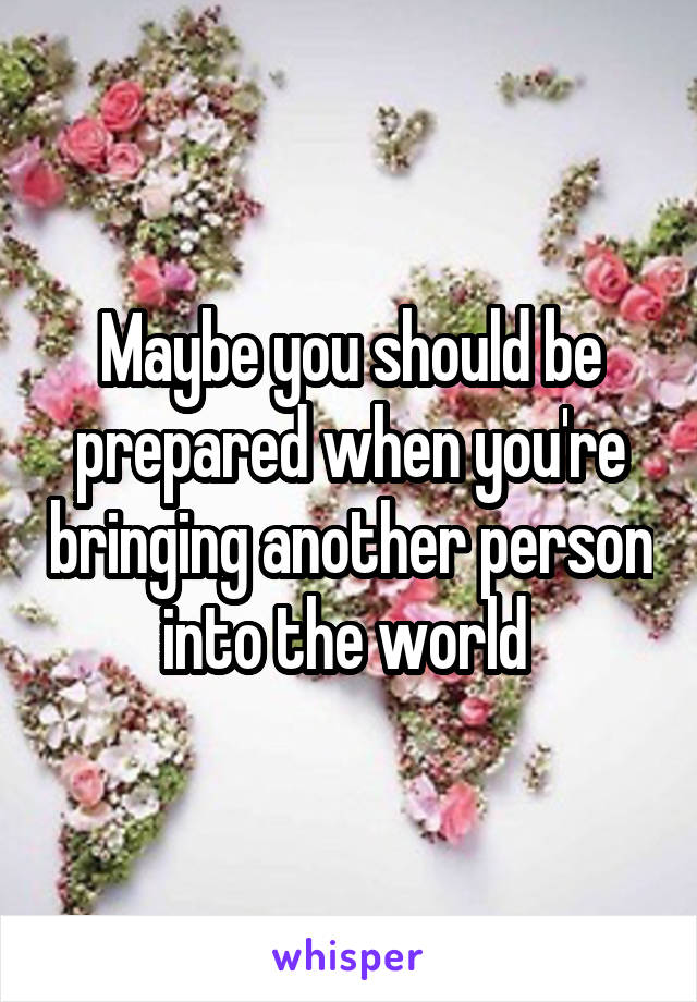 Maybe you should be prepared when you're bringing another person into the world 