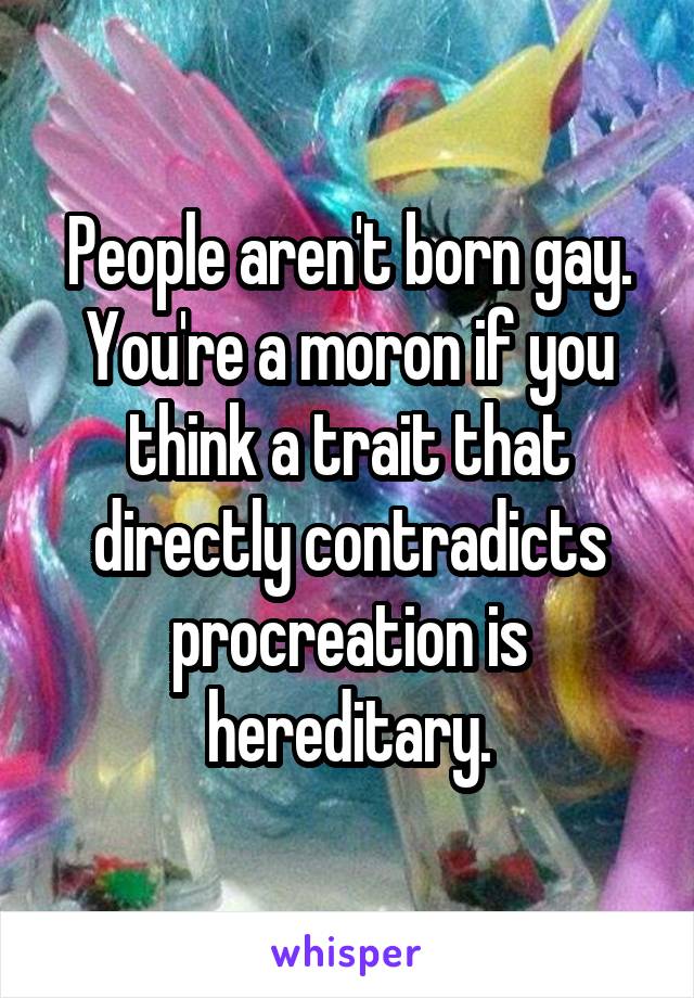 People aren't born gay. You're a moron if you think a trait that directly contradicts procreation is hereditary.