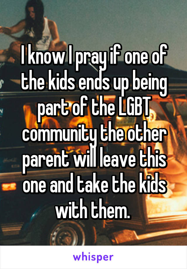 I know I pray if one of the kids ends up being part of the LGBT community the other parent will leave this one and take the kids with them. 