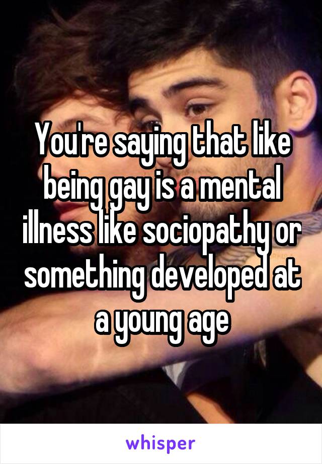 You're saying that like being gay is a mental illness like sociopathy or something developed at a young age