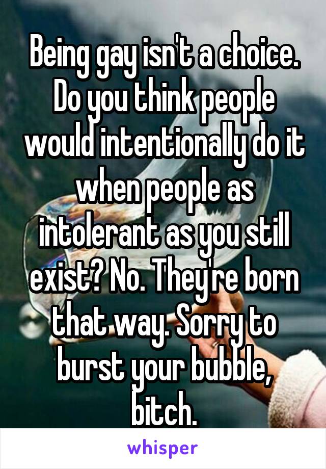 Being gay isn't a choice. Do you think people would intentionally do it when people as intolerant as you still exist? No. They're born that way. Sorry to burst your bubble, bitch.