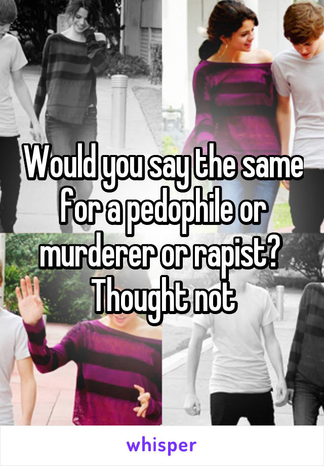 Would you say the same for a pedophile or murderer or rapist?  Thought not