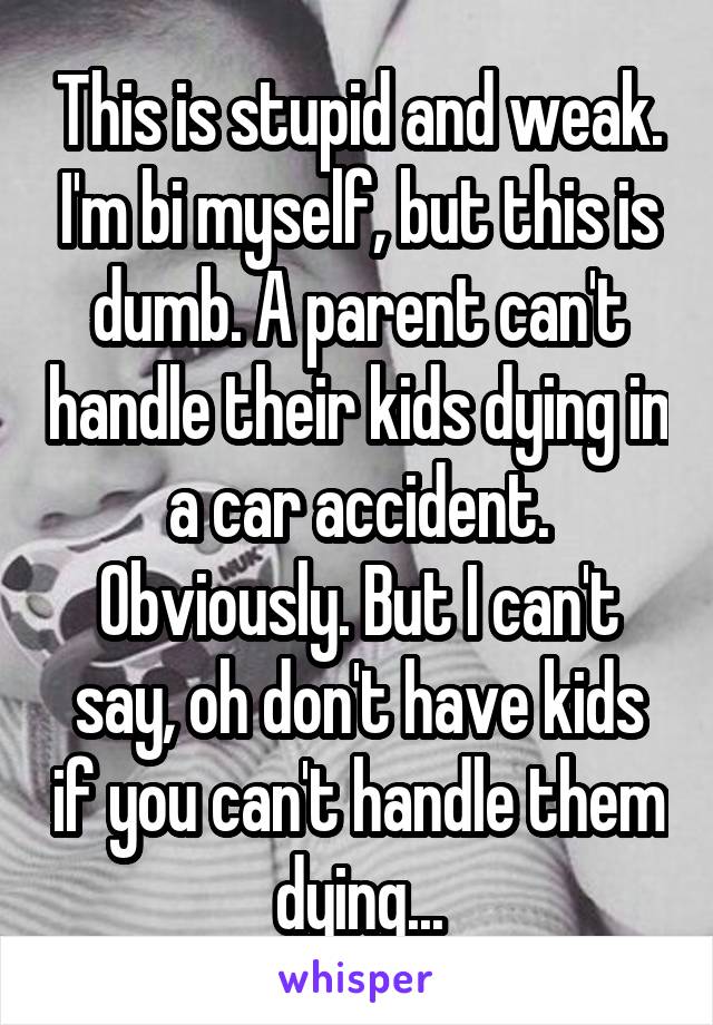 This is stupid and weak. I'm bi myself, but this is dumb. A parent can't handle their kids dying in a car accident. Obviously. But I can't say, oh don't have kids if you can't handle them dying...