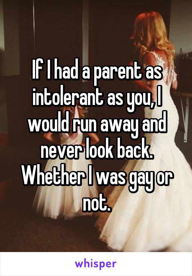 If I had a parent as intolerant as you, I would run away and never look back. Whether I was gay or not.