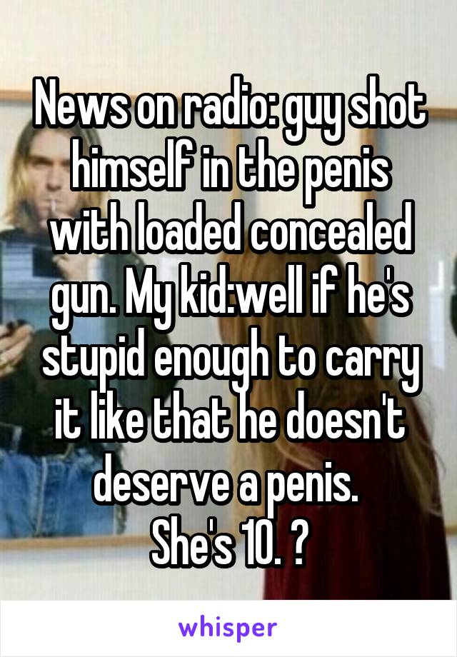 News on radio: guy shot himself in the penis with loaded concealed gun. My kid:well if he's stupid enough to carry it like that he doesn't deserve a penis. 
She's 10. 😝