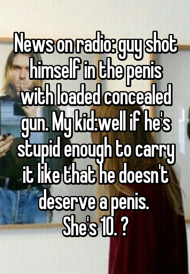 News on radio: guy shot himself in the penis with loaded concealed gun. My kid:well if he's stupid enough to carry it like that he doesn't deserve a penis. 
She's 10. 😝