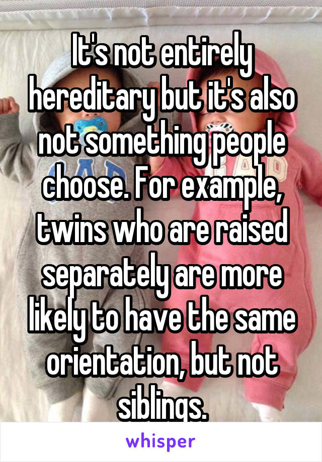 It's not entirely hereditary but it's also not something people choose. For example, twins who are raised separately are more likely to have the same orientation, but not siblings.