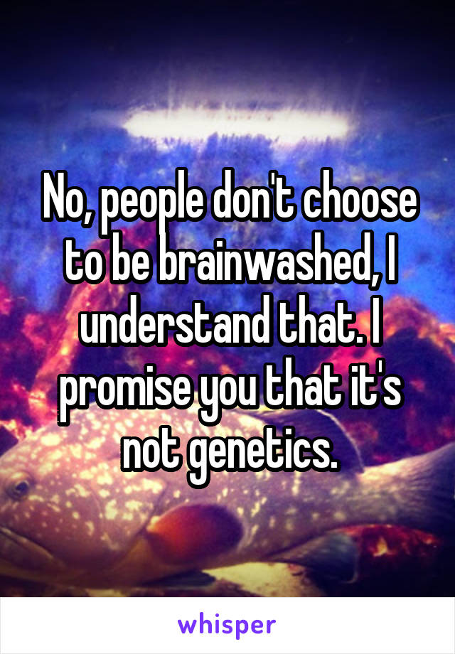 No, people don't choose to be brainwashed, I understand that. I promise you that it's not genetics.