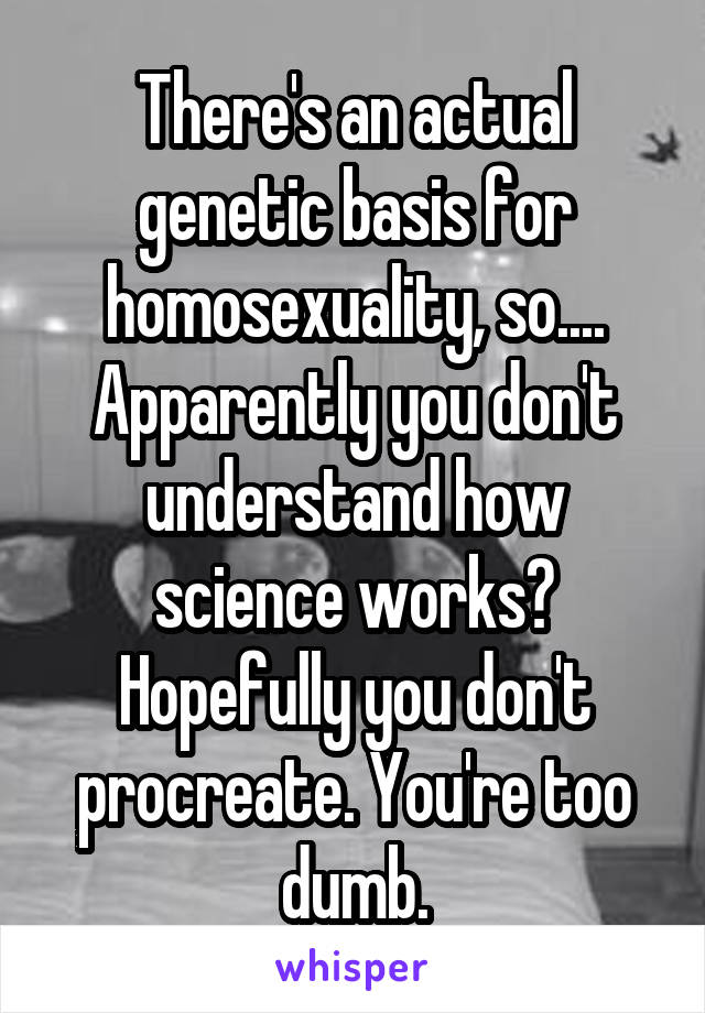 There's an actual genetic basis for homosexuality, so.... Apparently you don't understand how science works? Hopefully you don't procreate. You're too dumb.