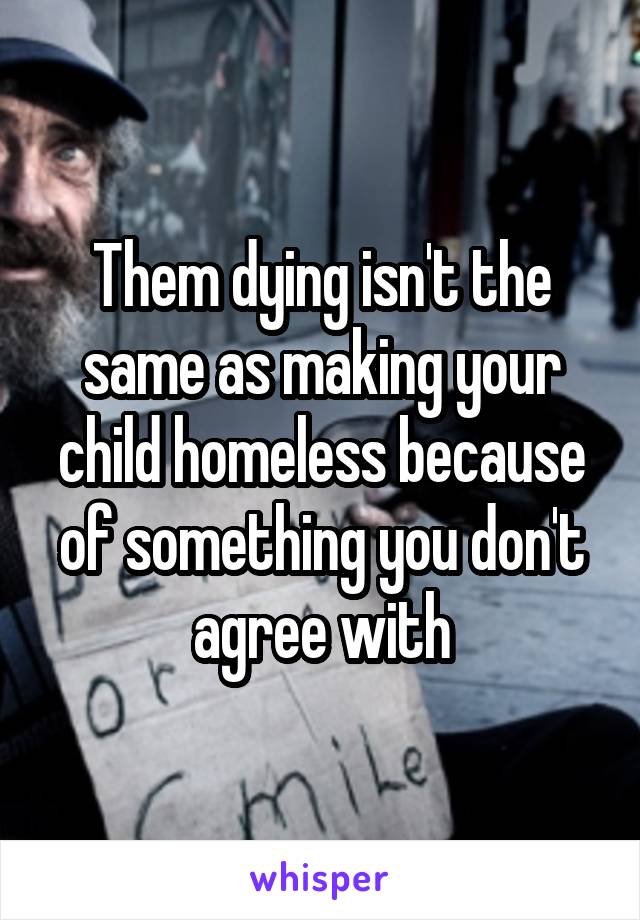 Them dying isn't the same as making your child homeless because of something you don't agree with