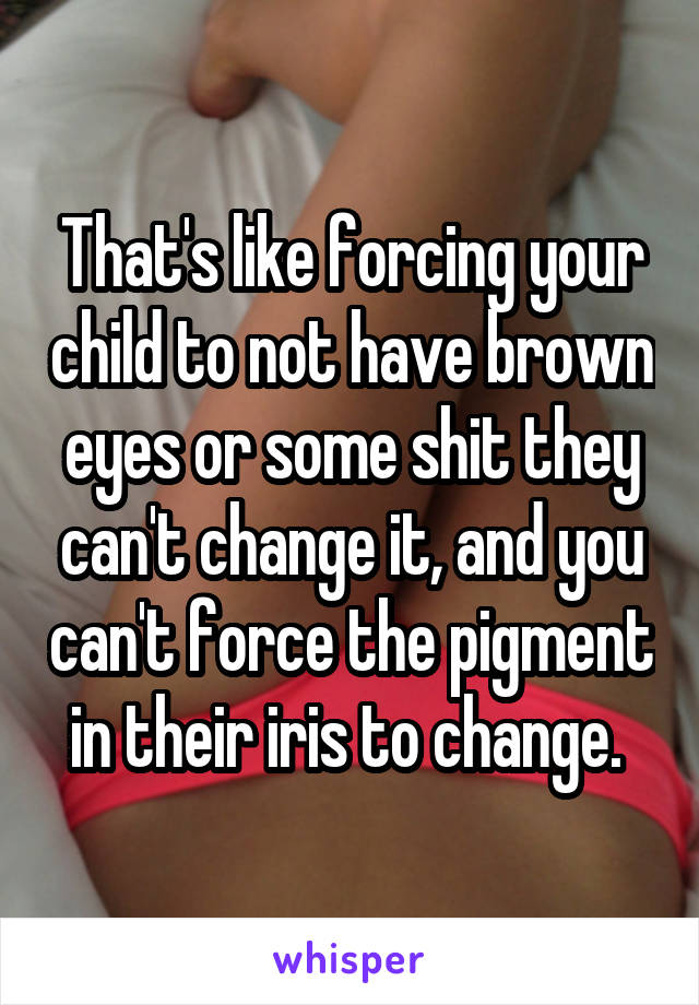 That's like forcing your child to not have brown eyes or some shit they can't change it, and you can't force the pigment in their iris to change. 