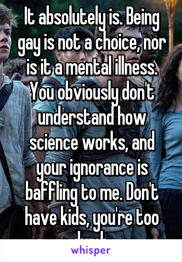 It absolutely is. Being gay is not a choice, nor is it a mental illness. You obviously don't understand how science works, and your ignorance is baffling to me. Don't have kids, you're too dumb.