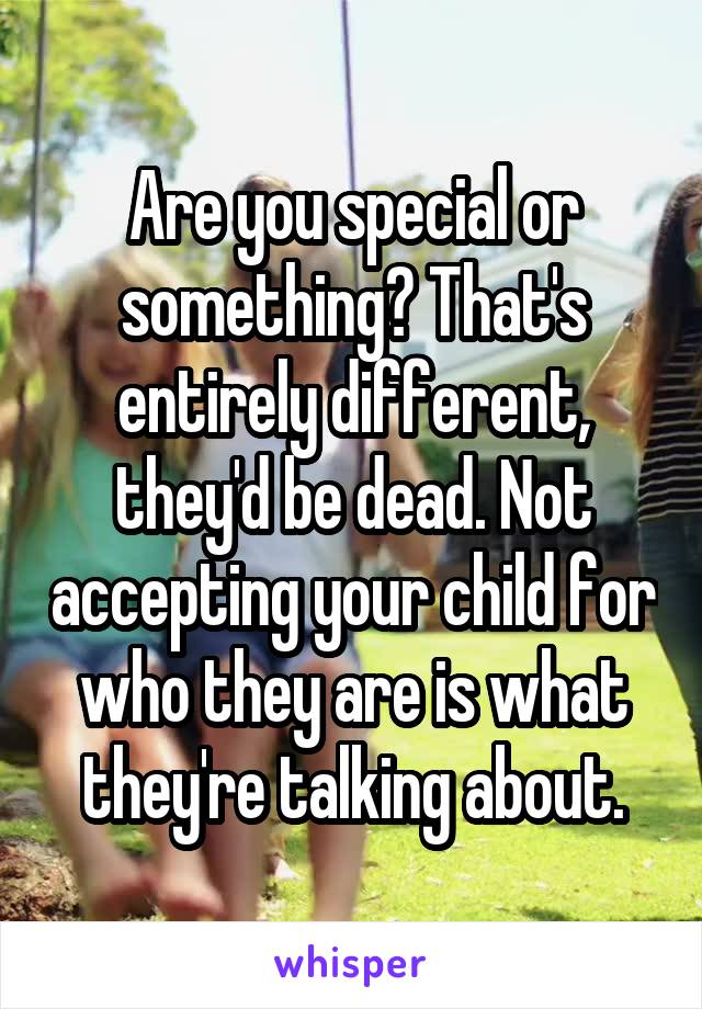 Are you special or something? That's entirely different, they'd be dead. Not accepting your child for who they are is what they're talking about.