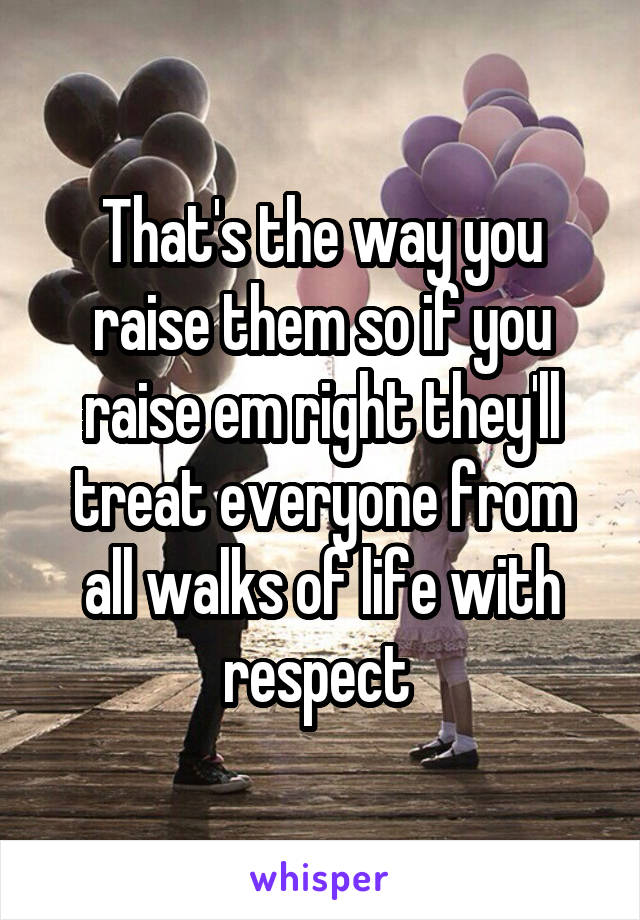 That's the way you raise them so if you raise em right they'll treat everyone from all walks of life with respect 