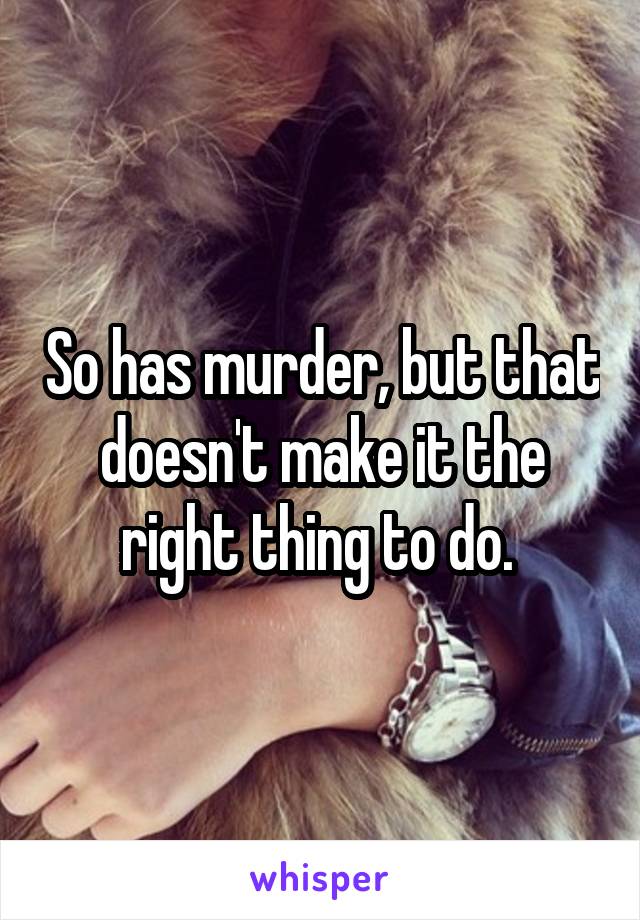 So has murder, but that doesn't make it the right thing to do. 