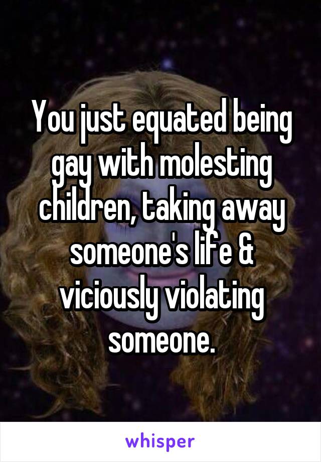 You just equated being gay with molesting children, taking away someone's life & viciously violating someone.