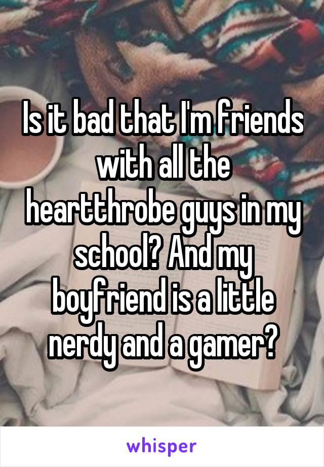 Is it bad that I'm friends with all the heartthrobe guys in my school? And my boyfriend is a little nerdy and a gamer?