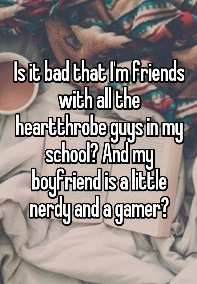 Is it bad that I'm friends with all the heartthrobe guys in my school? And my boyfriend is a little nerdy and a gamer?