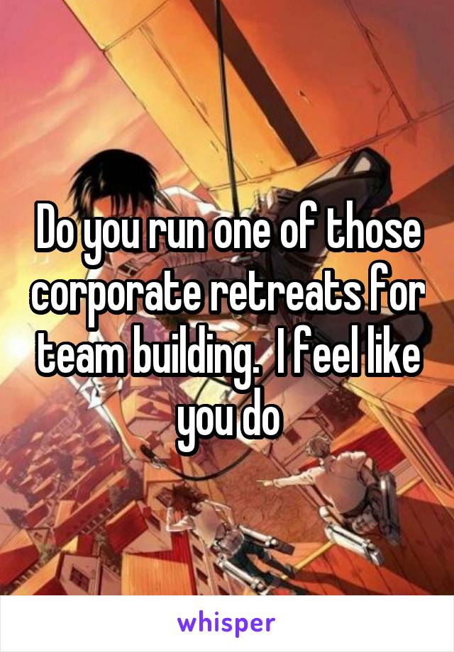 Do you run one of those corporate retreats for team building.  I feel like you do