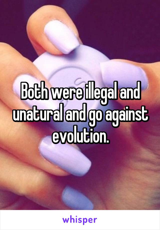 Both were illegal and unatural and go against evolution.