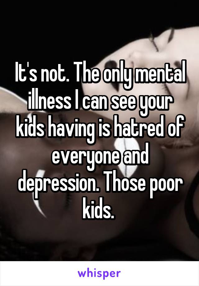 It's not. The only mental illness I can see your kids having is hatred of everyone and depression. Those poor kids. 