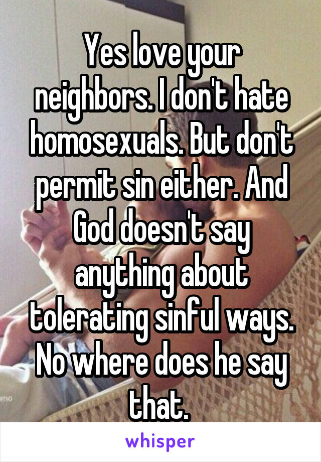 Yes love your neighbors. I don't hate homosexuals. But don't permit sin either. And God doesn't say anything about tolerating sinful ways. No where does he say that. 