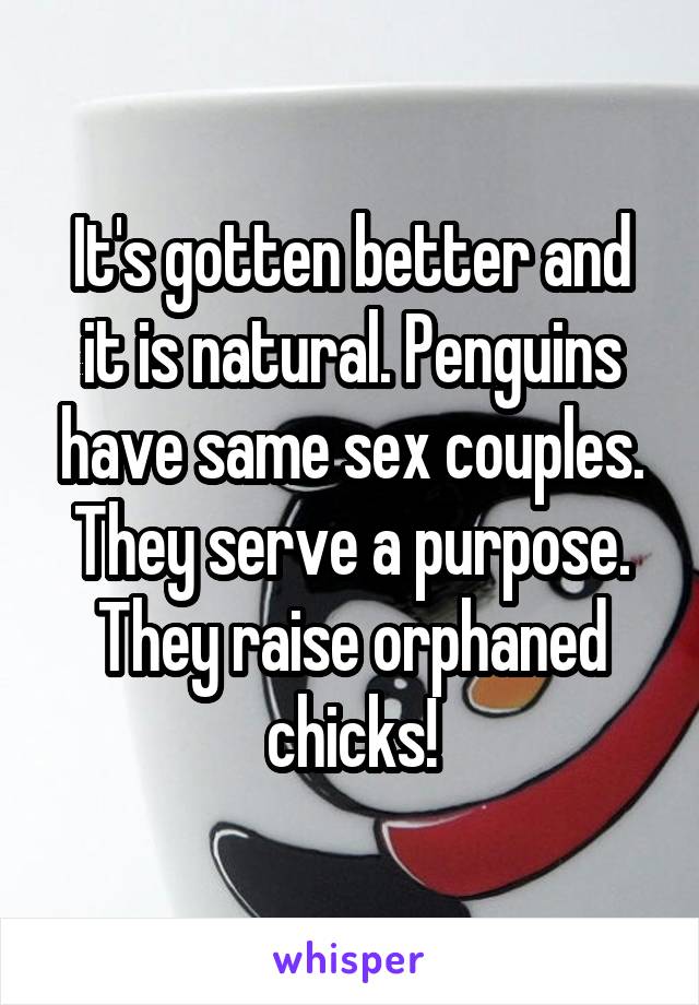 It's gotten better and it is natural. Penguins have same sex couples. They serve a purpose. They raise orphaned chicks!