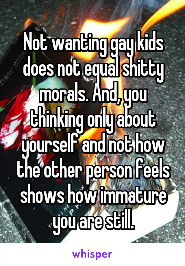 Not wanting gay kids does not equal shitty morals. And, you thinking only about yourself and not how the other person feels shows how immature you are still.