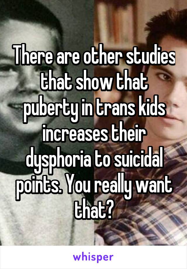 There are other studies that show that puberty in trans kids increases their dysphoria to suicidal points. You really want that?