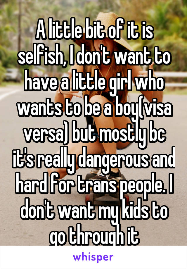 A little bit of it is selfish, I don't want to have a little girl who wants to be a boy(visa versa) but mostly bc it's really dangerous and hard for trans people. I don't want my kids to go through it