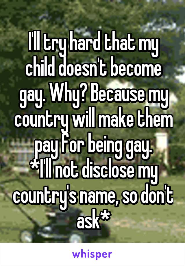 I'll try hard that my child doesn't become gay. Why? Because my country will make them pay for being gay.
*I'll not disclose my country's name, so don't ask*