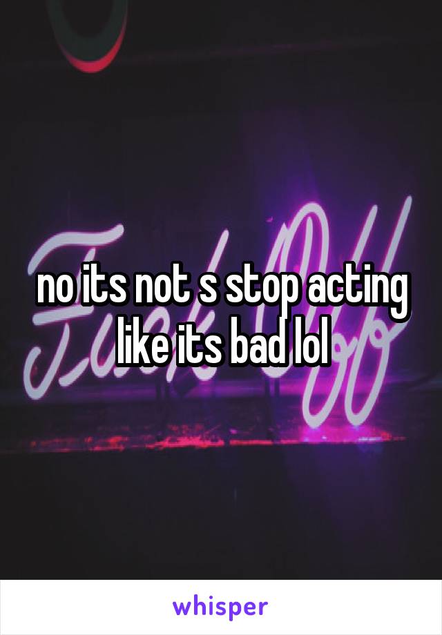 no its not s stop acting like its bad lol