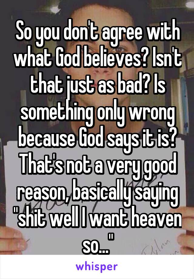 So you don't agree with what God believes? Isn't that just as bad? Is something only wrong because God says it is? That's not a very good reason, basically saying "shit well I want heaven so..."