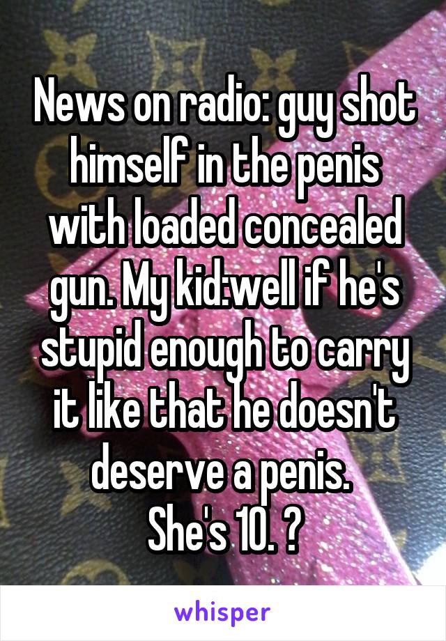 News on radio: guy shot himself in the penis with loaded concealed gun. My kid:well if he's stupid enough to carry it like that he doesn't deserve a penis. 
She's 10. 😝