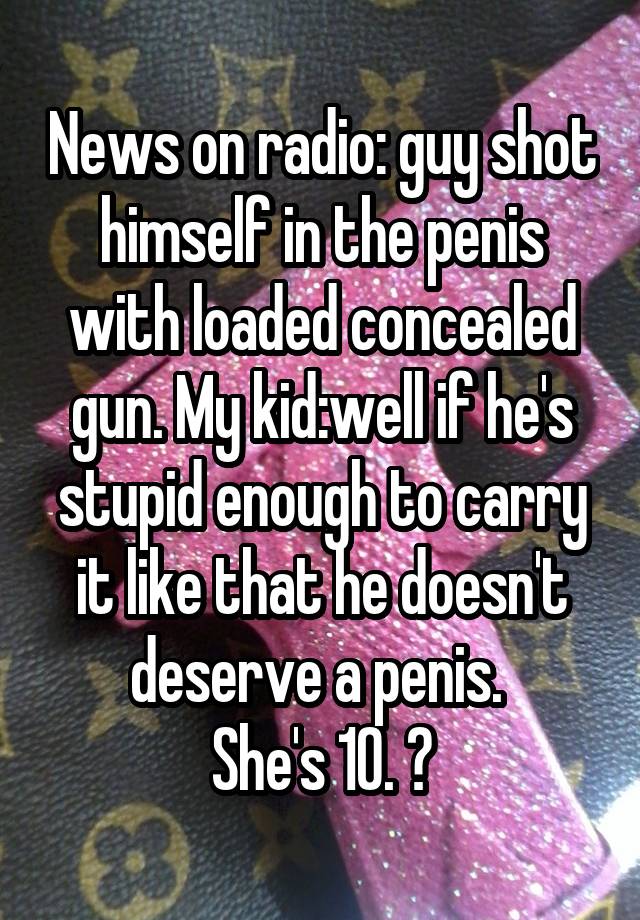 News on radio: guy shot himself in the penis with loaded concealed gun. My kid:well if he's stupid enough to carry it like that he doesn't deserve a penis. 
She's 10. 😝