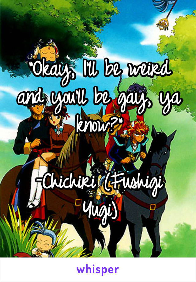 "Okay, I'll be weird and you'll be gay, ya know?"

-Chichiri (Fushigi Yugi)