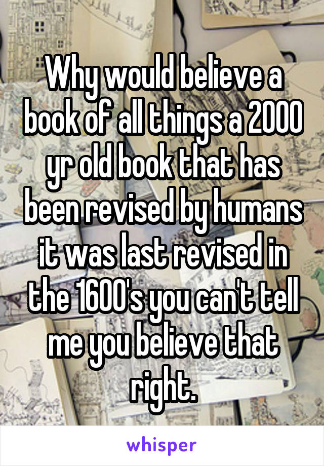 Why would believe a book of all things a 2000 yr old book that has been revised by humans it was last revised in the 1600's you can't tell me you believe that right.