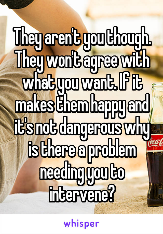 They aren't you though. They won't agree with what you want. If it makes them happy and it's not dangerous why is there a problem needing you to intervene?