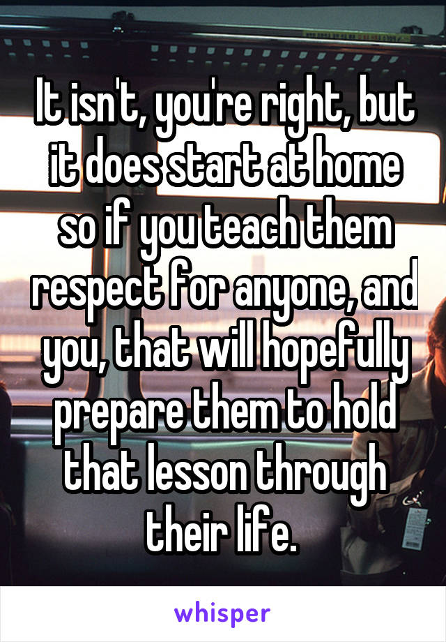 It isn't, you're right, but it does start at home so if you teach them respect for anyone, and you, that will hopefully prepare them to hold that lesson through their life. 