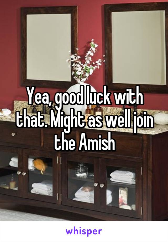 Yea, good luck with that. Might as well join the Amish